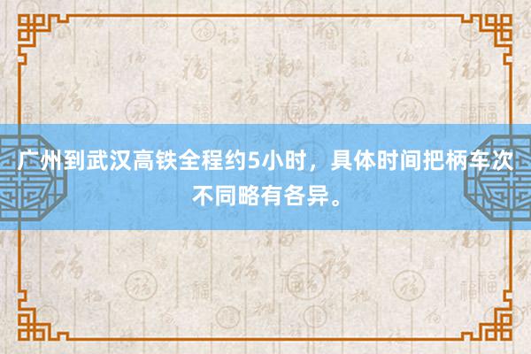 广州到武汉高铁全程约5小时，具体时间把柄车次不同略有各异。