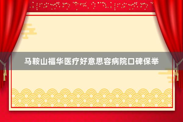 马鞍山福华医疗好意思容病院口碑保举